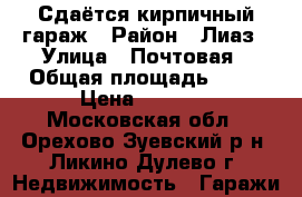 Сдаётся кирпичный гараж › Район ­ Лиаз › Улица ­ Почтовая › Общая площадь ­ 24 › Цена ­ 1 500 - Московская обл., Орехово-Зуевский р-н, Ликино-Дулево г. Недвижимость » Гаражи   